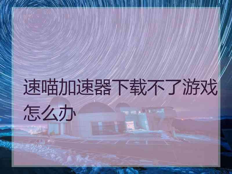 速喵加速器下载不了游戏怎么办